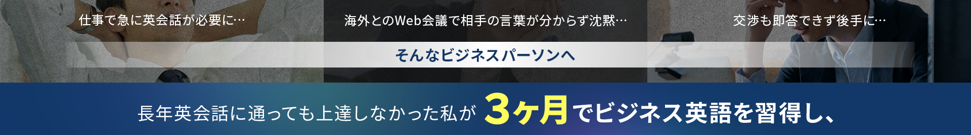 
・仕事で急に英会話が必要に…
・海外とのWeb会議で相手の言葉が分からず沈黙…
・交渉も即答できず後手に…
そんなビジネスパーソンへ
長年英会話に通っても上達しなかった私が３ヶ月でビジネス英語を習得し、