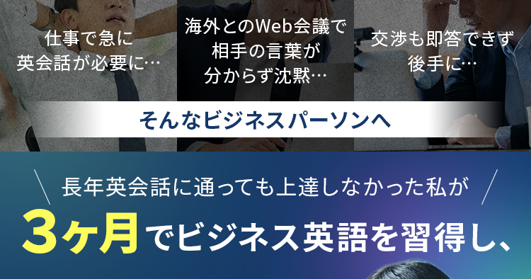 
・仕事で急に英会話が必要に…
・海外とのWeb会議で相手の言葉が分からず沈黙…
・交渉も即答できず後手に…
そんなビジネスパーソンへ
長年英会話に通っても上達しなかった私が３ヶ月でビジネス英語を習得し、