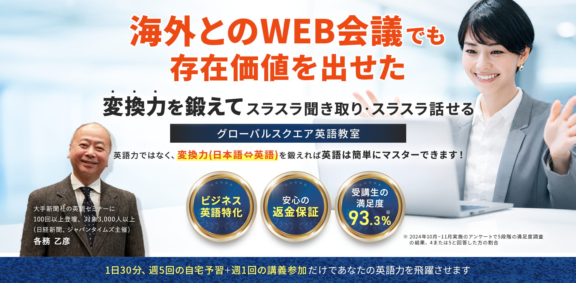 海外とのWEB会議でも存在価値を出せた
英語力ではなく、変換力(日本語⇔英語)を鍛えれば英語は簡単にマスターできます！
変換力を鍛えてスラスラ聞き取り・スラスラ話せるグローバルスクエア英語教室
・ビジネス英語特化
・安心の返金保証
・受講生の満足度93.3%※
※2024年10月~11月実施のアンケートで5段階の満足度調査の結果、4または5と回答した方の割合
1日30分,週5回の自宅予習＋週1の講義参加だけであなたの英語力を飛躍させます
