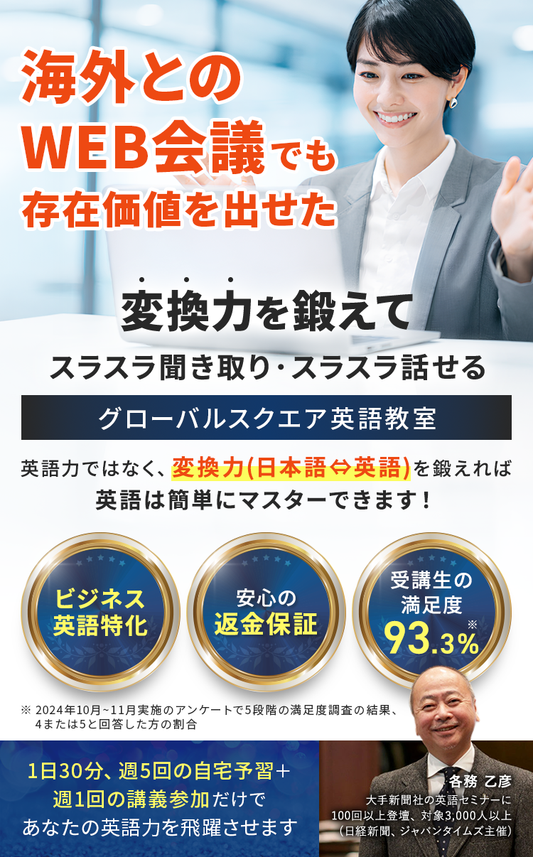 海外とのWEB会議でも存在価値を出せた
英語力ではなく、変換力(日本語⇔英語)を鍛えれば英語は簡単にマスターできます！
変換力を鍛えてスラスラ聞き取り・スラスラ話せるグローバルスクエア英語教室
・ビジネス英語特化
・安心の返金保証
・受講生の満足度93.3%※
※2024年10月~11月実施のアンケートで5段階の満足度調査の結果、4または5と回答した方の割合
1日30分,週5回の自宅予習＋週1の講義参加だけであなたの英語力を飛躍させます